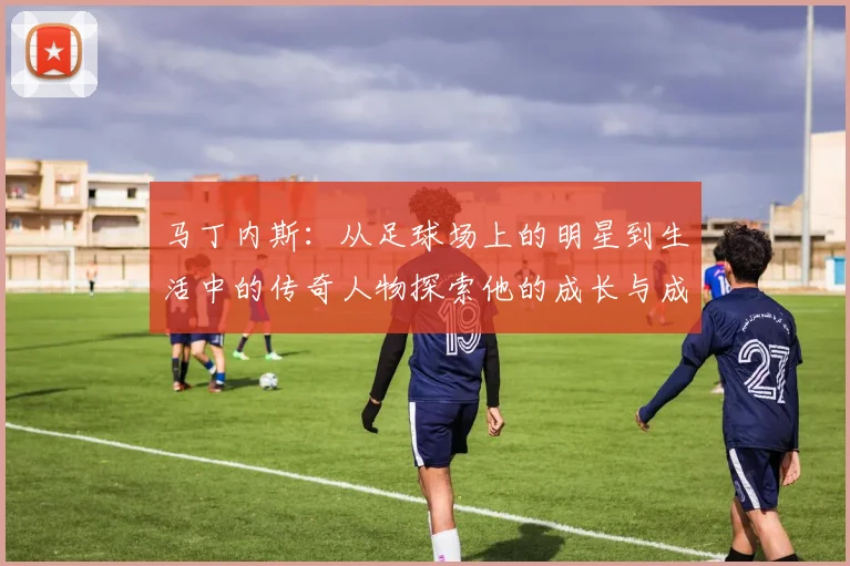马丁内斯：从足球场上的明星到生活中的传奇人物探索他的成长与成就