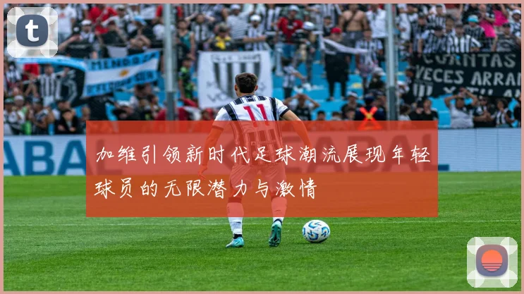 加维引领新时代足球潮流展现年轻球员的无限潜力与激情